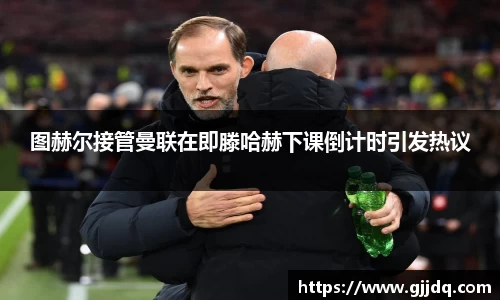 图赫尔接管曼联在即滕哈赫下课倒计时引发热议