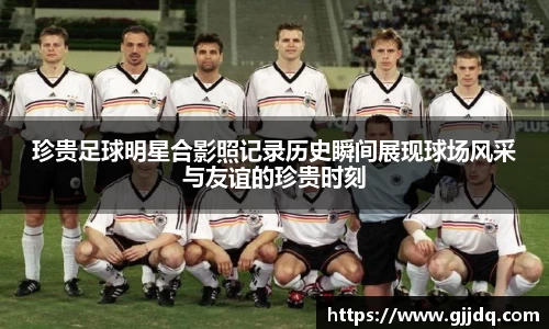 珍贵足球明星合影照记录历史瞬间展现球场风采与友谊的珍贵时刻